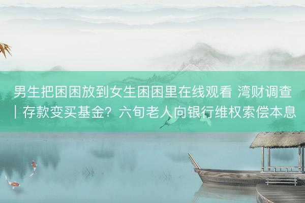 男生把困困放到女生困困里在线观看 湾财调查｜存款变买基金？六旬老人向银行维权索偿本息