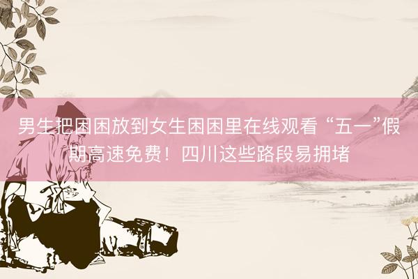 男生把困困放到女生困困里在线观看 “五一”假期高速免费！四川这些路段易拥堵