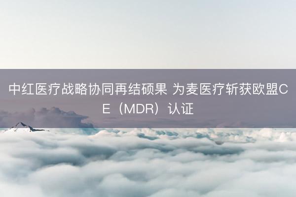 中红医疗战略协同再结硕果 为麦医疗斩获欧盟CE（MDR）认证